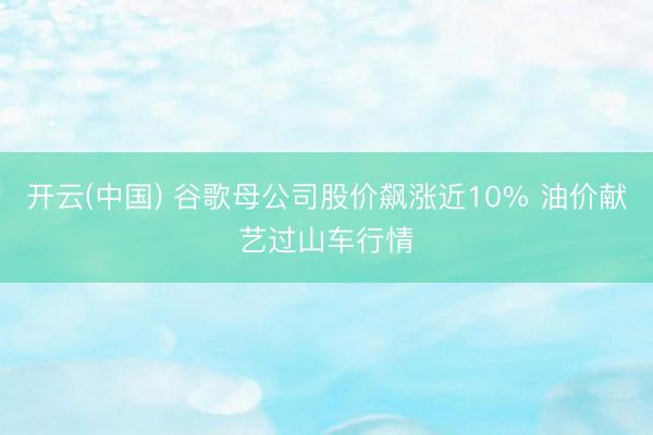 开云(中国) 谷歌母公司股价飙涨近10% 油价献艺过山车行情