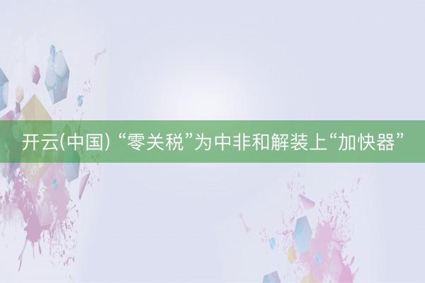 开云(中国) “零关税”为中非和解装上“加快器”