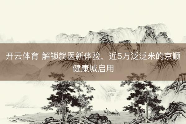 开云体育 解锁就医新体验,近5万泛泛米的京顺健康城启用