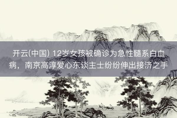 开云(中国) 12岁女孩被确诊为急性髓系白血病，南京高淳爱心东谈主士纷纷伸出接济之手