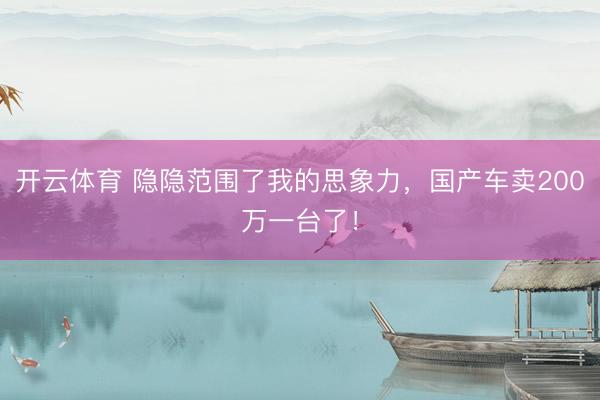 开云体育 隐隐范围了我的思象力，国产车卖200万一台了！