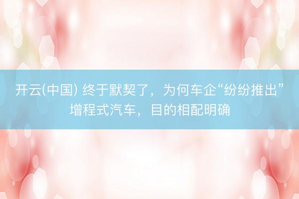 开云(中国) 终于默契了，为何车企“纷纷推出”增程式汽车，目的相配明确