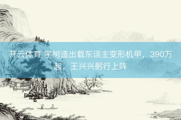 开云体育 宇树造出载东谈主变形机甲，390万起，王兴兴躬行上阵