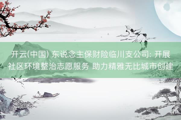 开云(中国) 东说念主保财险临川支公司: 开展社区环境整治志愿服务 助力精雅无比城市创建