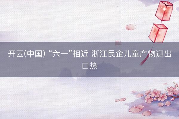 开云(中国) “六一”相近 浙江民企儿童产物迎出口热