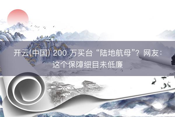 开云(中国) 200 万买台 “陆地航母”？网友：这个保障细目未低廉
