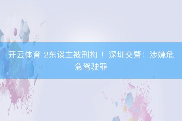 开云体育 2东谈主被刑拘 !深圳交警:涉嫌危急驾驶罪