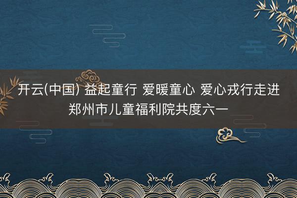 开云(中国) 益起童行 爱暖童心 爱心戎行走进郑州市儿童福利院共度六一