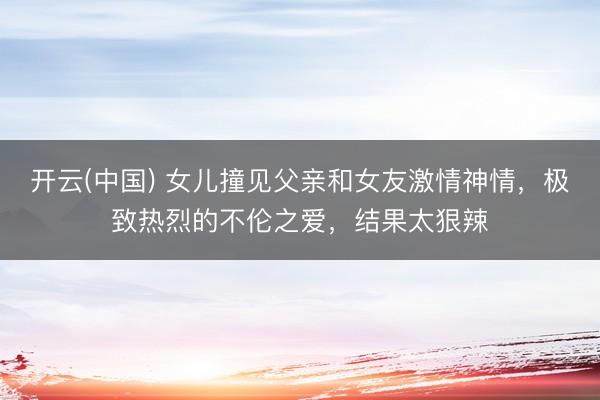 开云(中国) 女儿撞见父亲和女友激情神情，极致热烈的不伦之爱，结果太狠辣