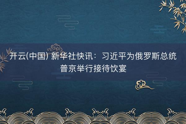 开云(中国) 新华社快讯：习近平为俄罗斯总统普京举行接待饮宴