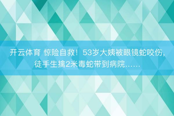 开云体育 惊险自救！53岁大姨被眼镜蛇咬伤，徒手生擒2米毒蛇带到病院……