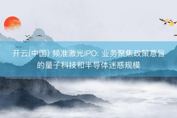 开云(中国) 频准激光IPO: 业务聚焦政策意旨的量子科技和半导体迷惑规模