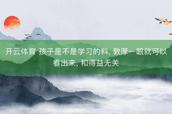 开云体育 孩子是不是学习的料， 敦厚一眼就可以看出来， 和得益无关