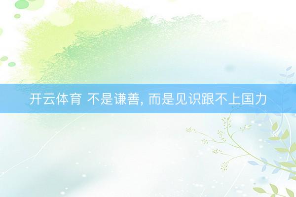 开云体育 不是谦善， 而是见识跟不上国力