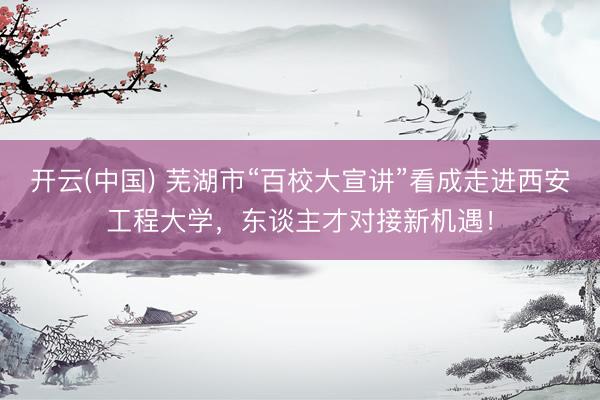 开云(中国) 芜湖市“百校大宣讲”看成走进西安工程大学，东谈主才对接新机遇！