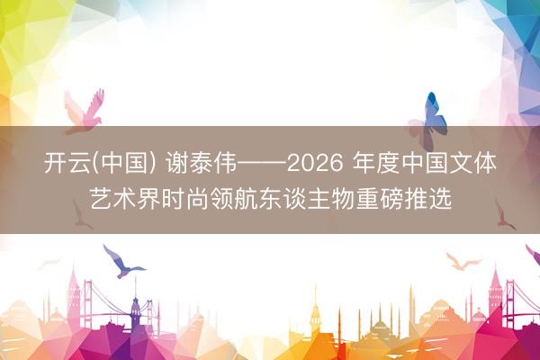 开云(中国) 谢泰伟——2026 年度中国文体艺术界时尚领航东谈主物重磅推选