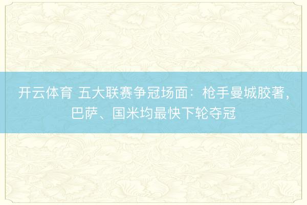 开云体育 五大联赛争冠场面：枪手曼城胶著，巴萨、国米均最快下轮夺冠