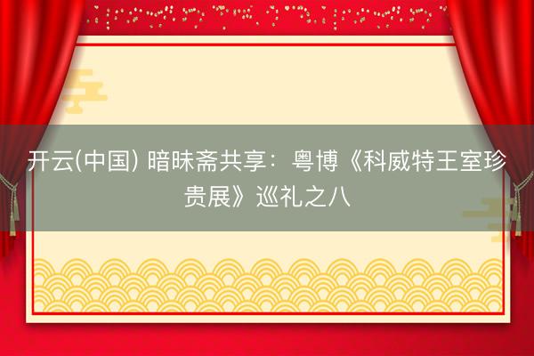 开云(中国) 暗昧斋共享：粤博《科威特王室珍贵展》巡礼之八