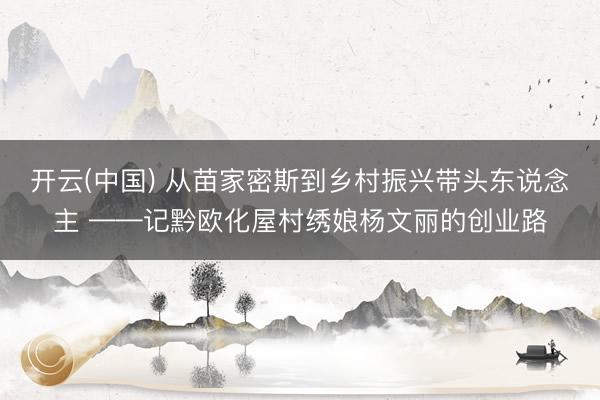 开云(中国) 从苗家密斯到乡村振兴带头东说念主 ——记黔欧化屋村绣娘杨文丽的创业路
