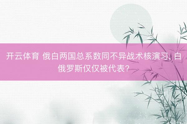 开云体育 俄白两国总系数同不异战术核演习， 白俄罗斯仅仅被代表?