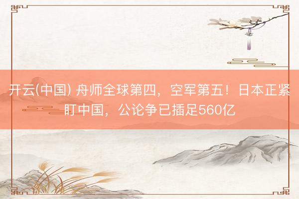 开云(中国) 舟师全球第四，空军第五！日本正紧盯中国，公论争已插足560亿