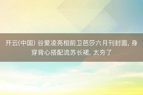 开云(中国) 谷爱凌亮相前卫芭莎六月刊封面， 身穿背心搭配流苏长裙，<a href=