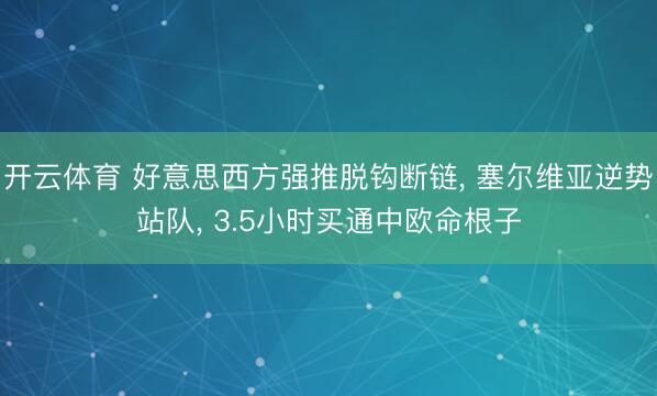 开云体育 好意思西方强推脱钩断链， 塞尔维亚逆势站队， 3.5小时买通中欧命根子