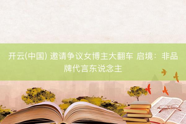 开云(中国) 邀请争议女博主大翻车 启境：非品牌代言东说念主