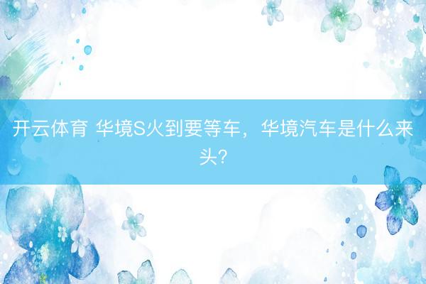 开云体育 华境S火到要等车，华境汽车是什么来头？