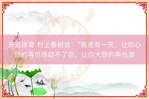 开云体育 村上春树说：“若是有一天，让你心动的再也感动不了你，让你大怒的再也激