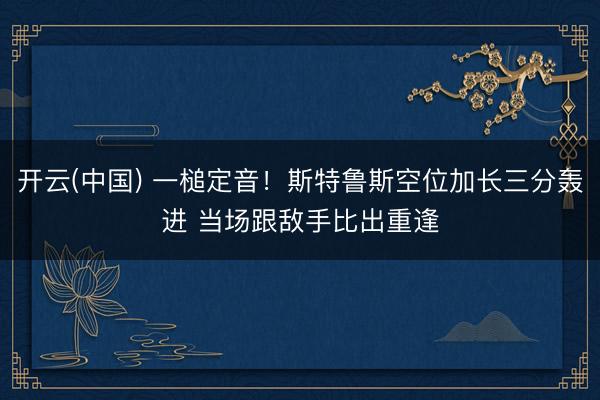 开云(中国) 一槌定音！斯特鲁斯空位加长三分轰进 当场跟敌手比出重逢
