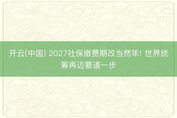 开云(中国) 2027社保缴费期改当然年! 世界统筹再迈要道一步