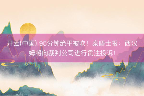 开云(中国) 95分钟绝平被吹！泰晤士报：西汉姆将向裁判公司进行贯注投诉！