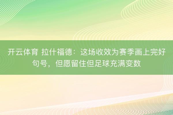 开云体育 拉什福德:这场收效为赛季画上完好句号,但愿留住但足球充满变数
