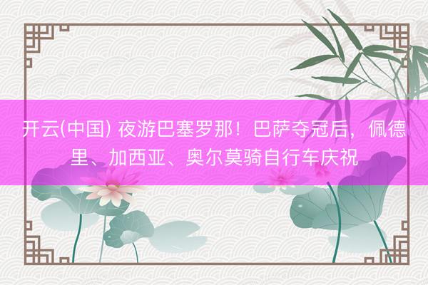 开云(中国) 夜游巴塞罗那！巴萨夺冠后，<a href=