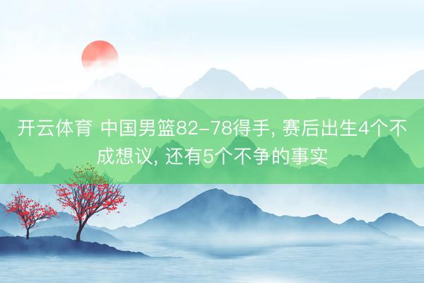开云体育 中国男篮82-78得手， 赛后出生4个不成想议， 还有5个不争的事实