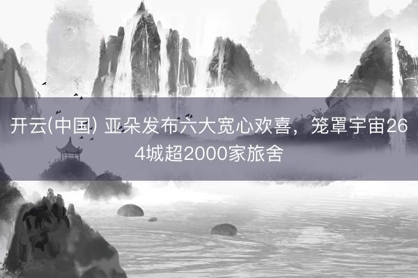 开云(中国) 亚朵发布六大宽心欢喜，笼罩宇宙264城超2000家旅舍