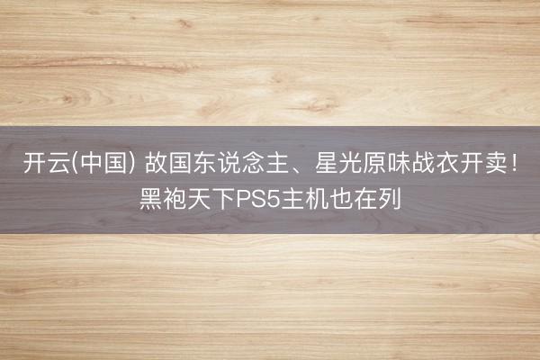 开云(中国) 故国东说念主、星光原味战衣开卖!黑袍天下PS5主机也在列