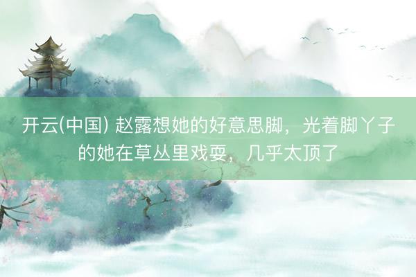 开云(中国) 赵露想她的好意思脚，光着脚丫子的她在草丛里戏耍，几乎太顶了