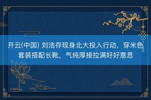 开云(中国) 刘浩存现身北大投入行动，穿米色套装搭配长靴，气纯厚接拉满好好意思