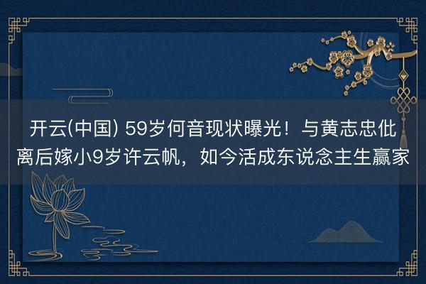 开云(中国) 59岁何音现状曝光！与黄志忠仳离后嫁小9岁许云帆，如今活成东说念主生赢家