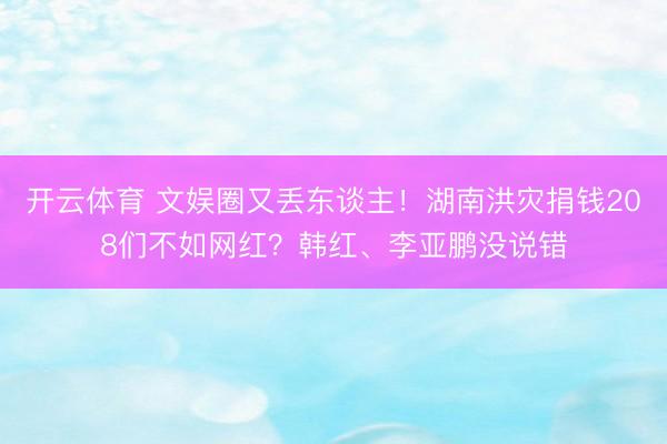 开云体育 文娱圈又丢东谈主!湖南洪灾捐钱208们不如网红?韩红、李亚鹏没说错