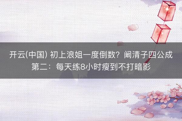 开云(中国) 初上浪姐一度倒数？阚清子四公成第二：每天练8小时瘦到不打暗影