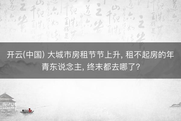 开云(中国) 大城市房租节节上升， 租不起房的年青东说念主， 终末都去哪了?