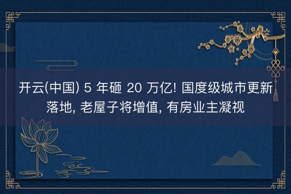 开云(中国) 5 年砸 20 万亿! 国度级城市更新落地， 老屋子将增值， 有房业主凝视