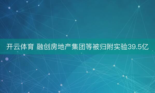 开云体育 融创房地产集团等被归附实验39.5亿