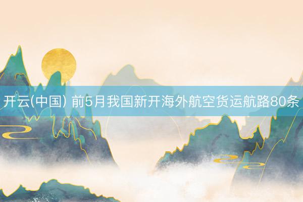 开云(中国) 前5月我国新开海外航空货运航路80条