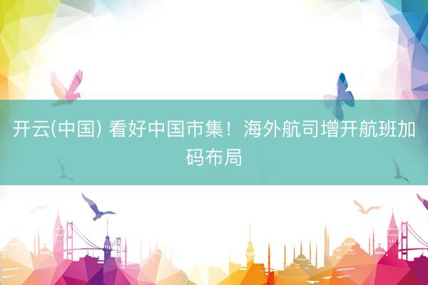 开云(中国) 看好中国市集！海外航司增开航班加码布局
