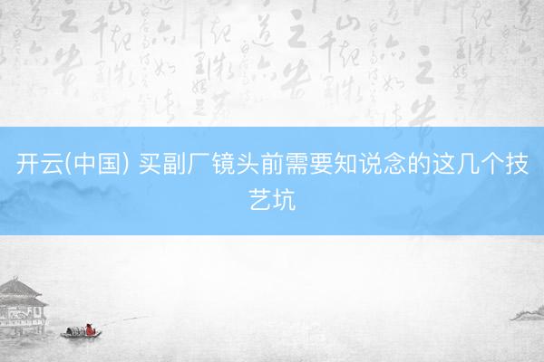 开云(中国) 买副厂镜头前需要知说念的这几个技艺坑