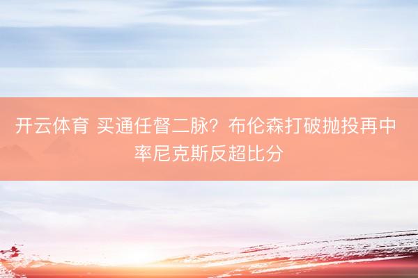 开云体育 买通任督二脉？布伦森打破抛投再中 率尼克斯反超比分